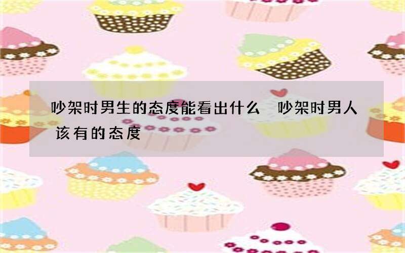 吵架时男生的态度能看出什么 吵架时男人该有的态度